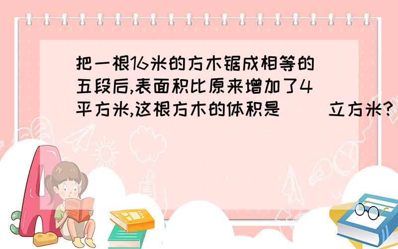 把一根16米的方木锯成相等的五段后,表面积比原来增加了4平方米,这根方木的体积是（ ）立方米?