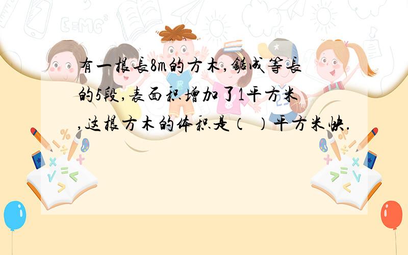 有一根长8m的方木,锯成等长的5段,表面积增加了1平方米,这根方木的体积是（ ）平方米快.