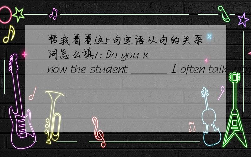 帮我看看这5句定语从句的关系词怎么填1：Do you know the student ______ I often talk with?2:Do you know the girl _____ we met in the park this afternoon?3:Who is the most talented man ______ you have seen?4:I will miss the place ______