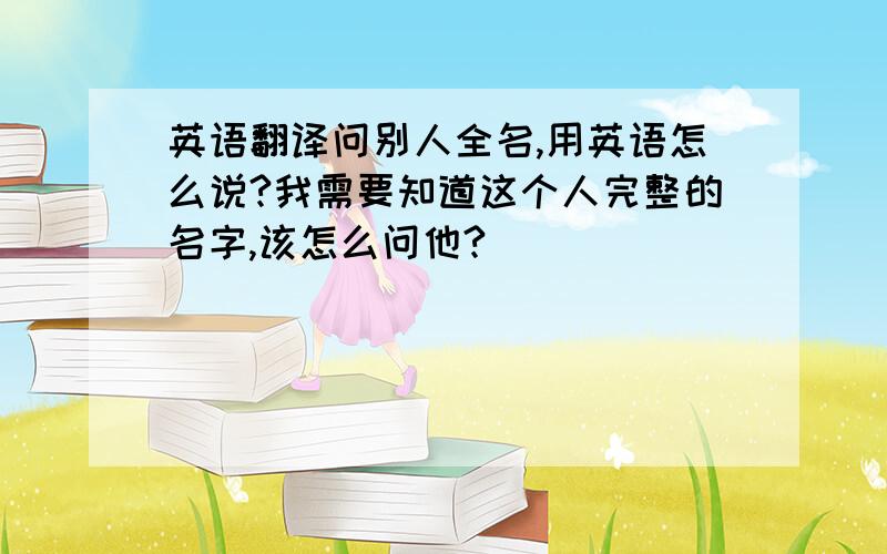 英语翻译问别人全名,用英语怎么说?我需要知道这个人完整的名字,该怎么问他?