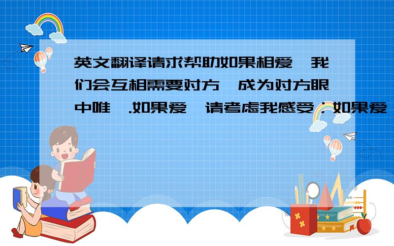 英文翻译请求帮助如果相爱,我们会互相需要对方,成为对方眼中唯一.如果爱,请考虑我感受；如果爱,请不要让我伤心；如果爱,请不要放手；如果爱,请不要在乎短暂分离；如果爱,请不要给别