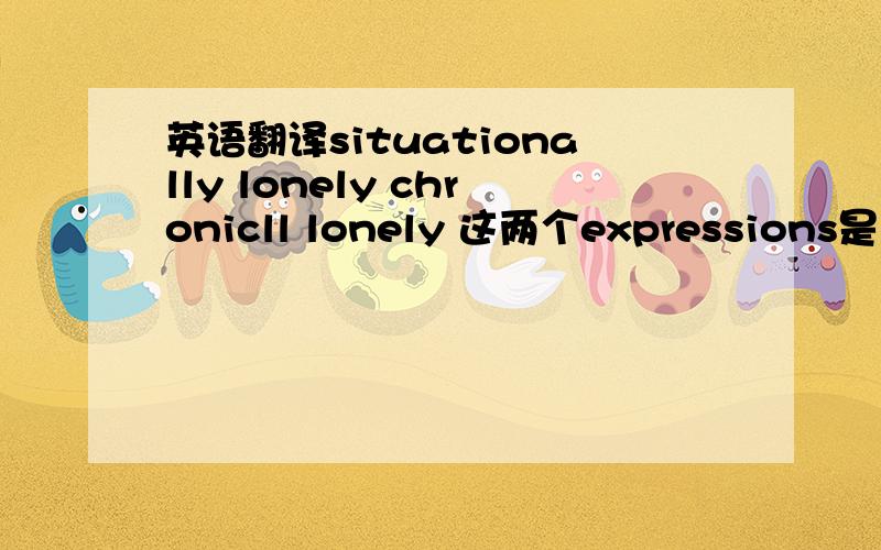 英语翻译situationally lonely chronicll lonely 这两个expressions是关于心理学方面的,第二个应该是chronically lonely,不好意思，打丢了几个字母。