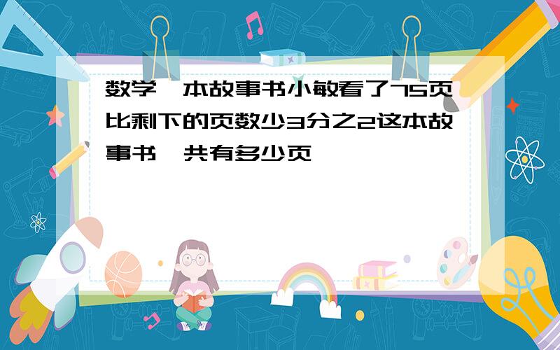 数学一本故事书小敏看了75页比剩下的页数少3分之2这本故事书一共有多少页