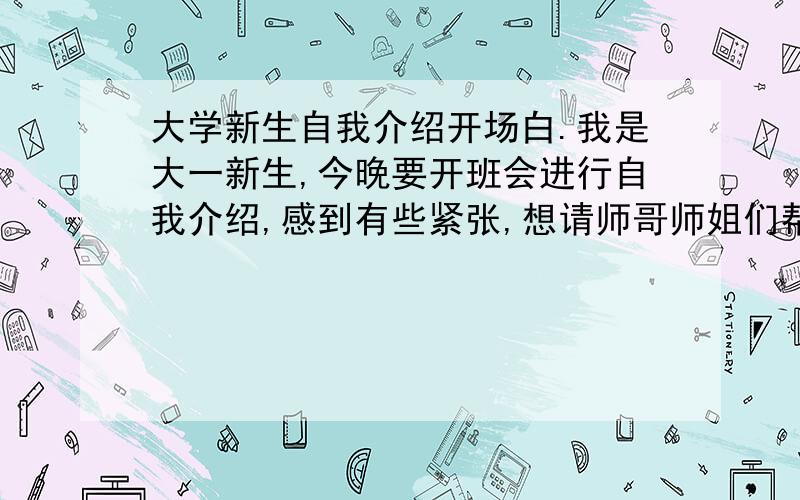 大学新生自我介绍开场白.我是大一新生,今晚要开班会进行自我介绍,感到有些紧张,想请师哥师姐们帮帮忙,叫我怎么说.