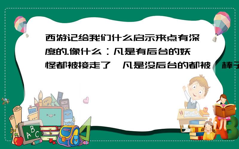 西游记给我们什么启示来点有深度的.像什么：凡是有后台的妖怪都被接走了,凡是没后台的都被一棒子打死了.这种的别来 求你了别2了 来点有深度的