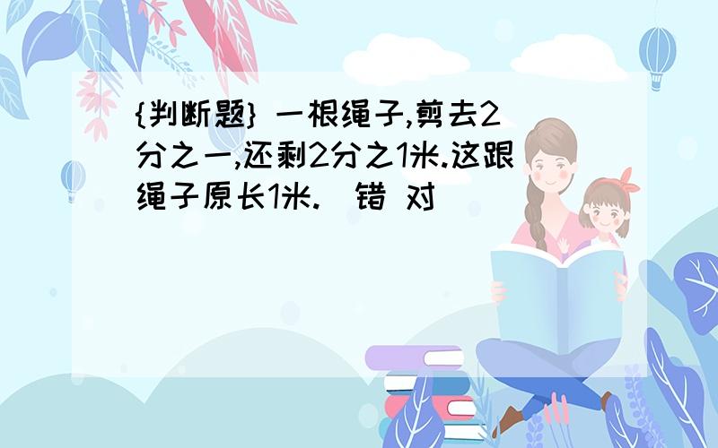 {判断题} 一根绳子,剪去2分之一,还剩2分之1米.这跟绳子原长1米.（错 对）