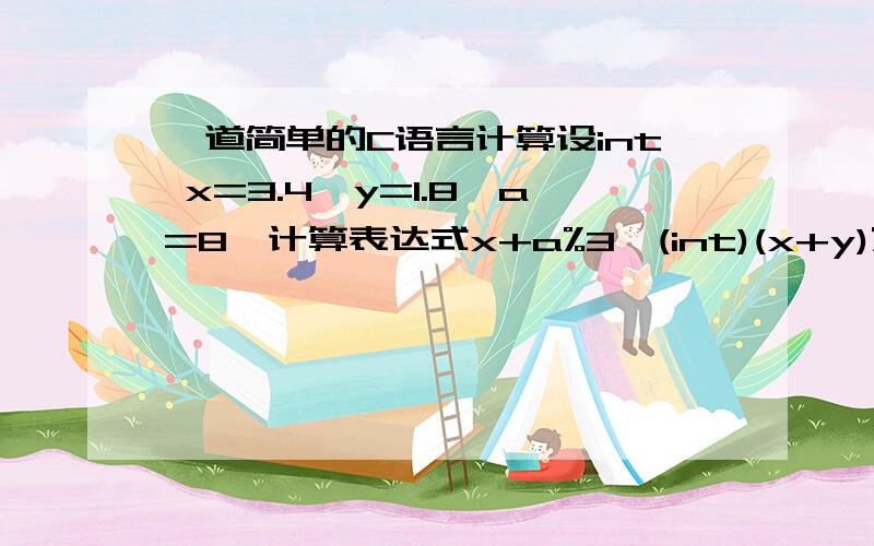 一道简单的C语言计算设int x=3.4,y=1.8,a=8,计算表达式x+a%3*(int)(x+y)%2/5 的值.400 000.但是我的理解是在int x,y,a后,则x=3,y=1,a=8.且（int）类型表示符的优先级最高,所以先计算(int)(x+y)=4.那么是不可能出