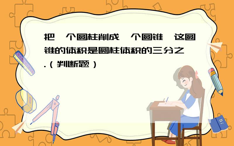 把一个圆柱削成一个圆锥,这圆锥的体积是圆柱体积的三分之一.（判断题）