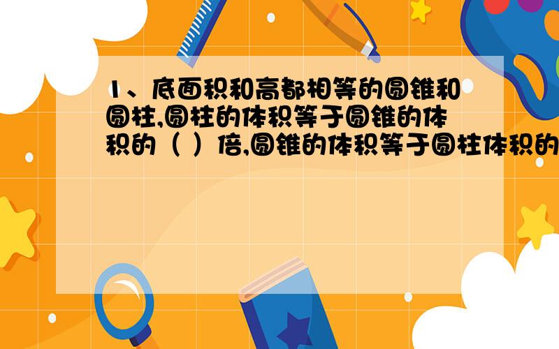 1、底面积和高都相等的圆锥和圆柱,圆柱的体积等于圆锥的体积的（ ）倍,圆锥的体积等于圆柱体积的（ ）,如果圆柱的体积是27立方分米,则圆锥的体积是（ ）,如果圆锥的体积是27立方分米,