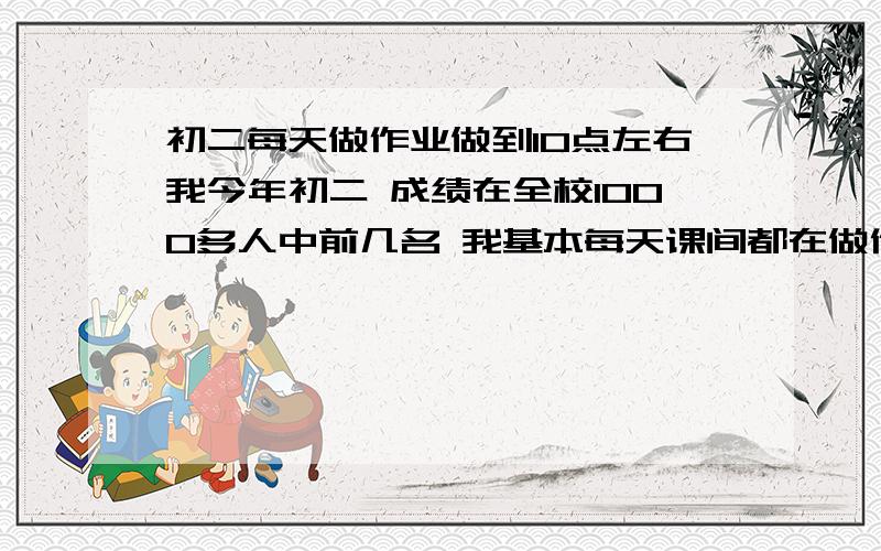 初二每天做作业做到10点左右我今年初二 成绩在全校1000多人中前几名 我基本每天课间都在做作业 5点50起床跑步跑20分钟  中午一回家就跳绳 然后吃完饭就上学..下午放学后都打羽毛球  我觉