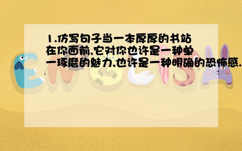 1.仿写句子当一本厚厚的书站在你面前,它对你也许是一种单一琢磨的魅力,也许是一种明确的恐怖感.所以你要专心去读,抓住那魅力.当一本厚厚的书站在你面前,它对你也许是———————