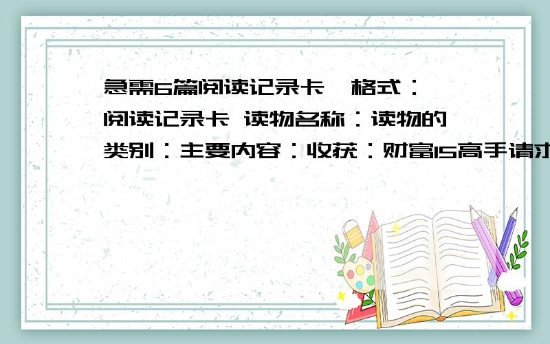 急需6篇阅读记录卡,格式： 阅读记录卡 读物名称：读物的类别：主要内容：收获：财富15高手请求,2012年2月18日止,嘿嘿,假期作业,没读书.悬赏到20了,6片!