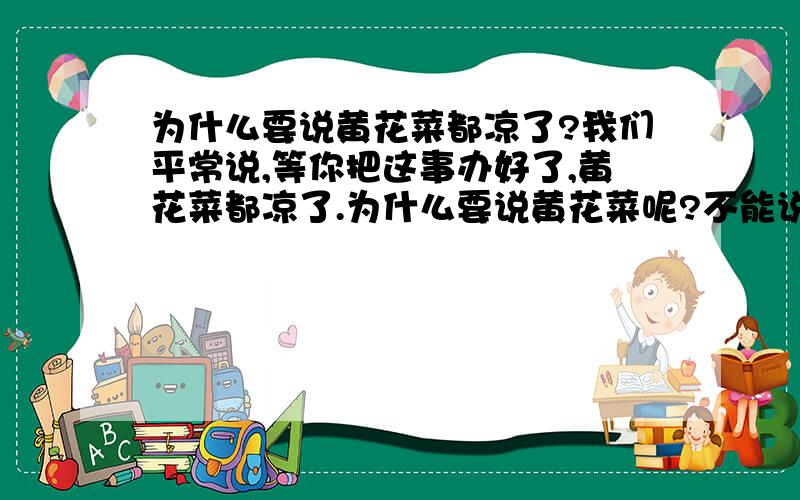 为什么要说黄花菜都凉了?我们平常说,等你把这事办好了,黄花菜都凉了.为什么要说黄花菜呢?不能说芹菜青菜辣椒都凉了呢?