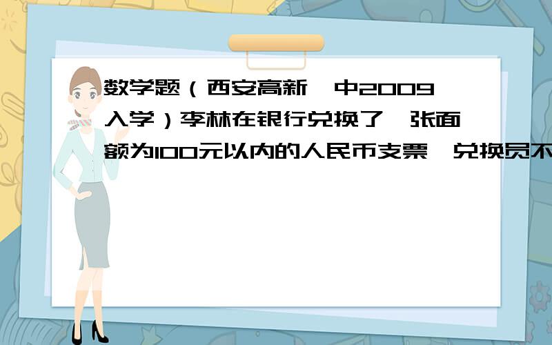 数学题（西安高新一中2009入学）李林在银行兑换了一张面额为100元以内的人民币支票,兑换员不小心将支票上的元与角、分数字看倒置（例如,把12.34元看出34.12元）,并按看错的数字支付.李林