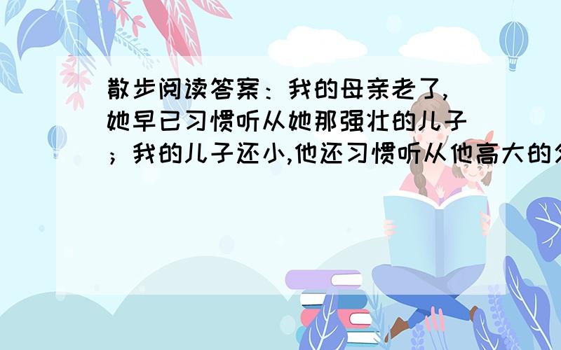 散步阅读答案：我的母亲老了,她早已习惯听从她那强壮的儿子；我的儿子还小,他还习惯听从他高大的父亲.如何理解句中的”强壮“和”高大“?文章描写初春田野生机盎然的景象特征有什么