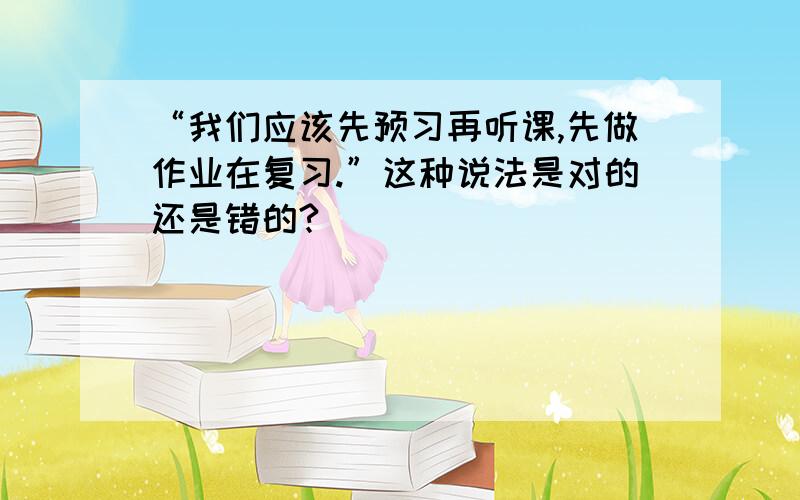 “我们应该先预习再听课,先做作业在复习.”这种说法是对的还是错的?