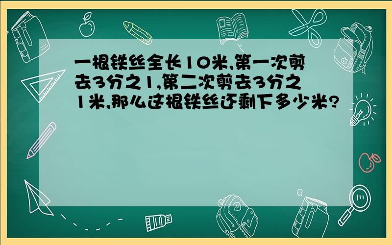 一根铁丝全长10米,第一次剪去3分之1,第二次剪去3分之1米,那么这根铁丝还剩下多少米?