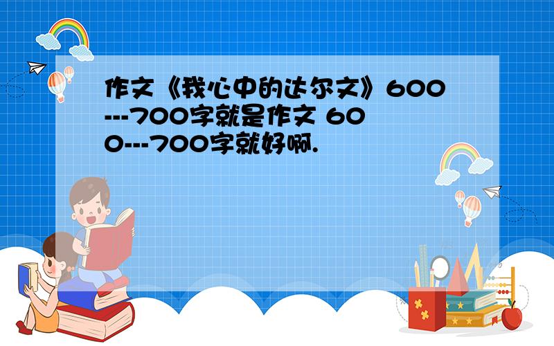 作文《我心中的达尔文》600---700字就是作文 600---700字就好啊.