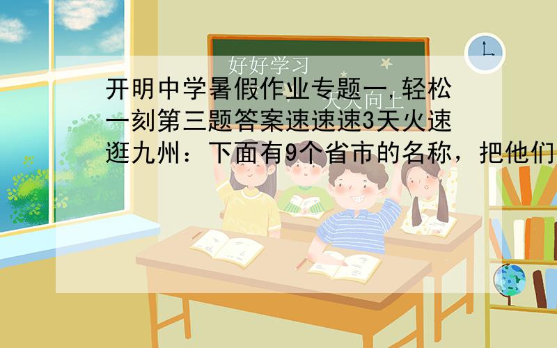 开明中学暑假作业专题一,轻松一刻第三题答案速速速3天火速逛九州：下面有9个省市的名称，把他们的字头组成成语。在空格内填上适当的字，使他成为一条成语山———— 四———— —