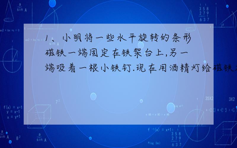 1、小明将一些水平旋转的条形磁铁一端固定在铁架台上,另一端吸着一根小铁钉.现在用酒精灯给磁铁加热,经过一段时间后当磁铁烧红时,小明发现铁钉落下.请问：这一结论可以有什么应用?请