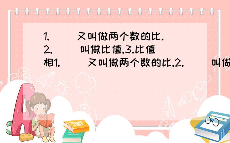 1.（ ）又叫做两个数的比.2.（ ）叫做比值.3.比值相1.（ ）又叫做两个数的比.2.（ ）叫做比值.3.比值相当于分数的（ ）