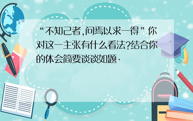 “不知己者,问焉以求一得”你对这一主张有什么看法?结合你的体会简要谈谈如题·