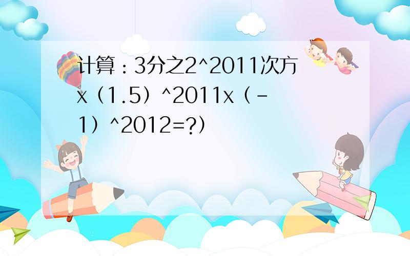 计算：3分之2^2011次方x（1.5）^2011x（-1）^2012=?）