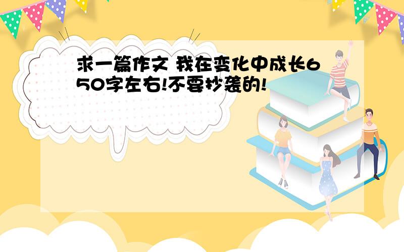 求一篇作文 我在变化中成长650字左右!不要抄袭的!