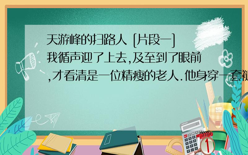 天游峰的扫路人 [片段一] 我循声迎了上去,及至到了眼前,才看清是一位精瘦的老人.他身穿一套褪色的衣服,足蹬一双棕色的运动鞋,正用一把竹扫帚清扫着路面.[片段二] 借着淡淡的星光,我仔