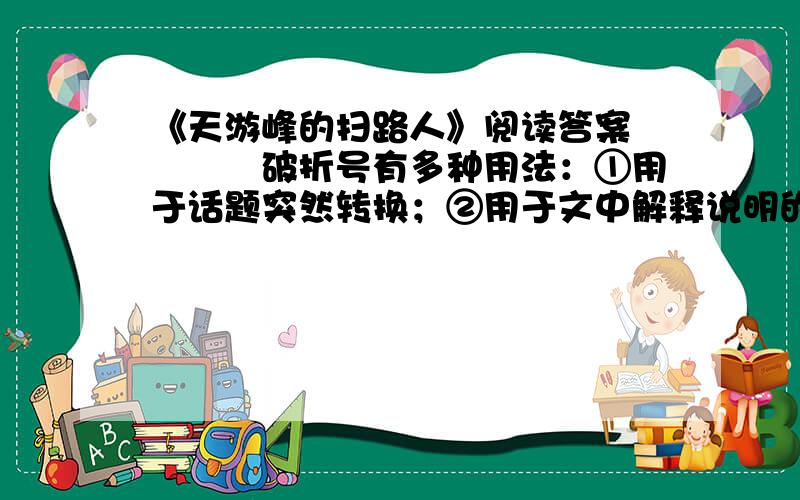 《天游峰的扫路人》阅读答案　　　　破折号有多种用法：①用于话题突然转换；②用于文中解释说明的部分；③用于声音延长的拟声词后面。课文中（A）处是第　　 用法，（B）处是第