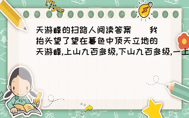 天游峰的扫路人阅读答案　　我抬头望了望在暮色中顶天立地的天游峰,上山九百多级,下山九百多级,一上一下一千八百多级.那层层叠叠的石阶,常常使游客们气喘吁吁,大汗淋漓,甚至望而却步