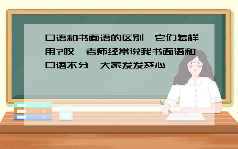 口语和书面语的区别,它们怎样用?哎,老师经常说我书面语和口语不分,大家发发慈心,