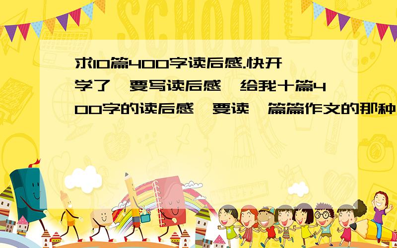 求10篇400字读后感.快开学了,要写读后感,给我十篇400字的读后感,要读一篇篇作文的那种,不要读书的.