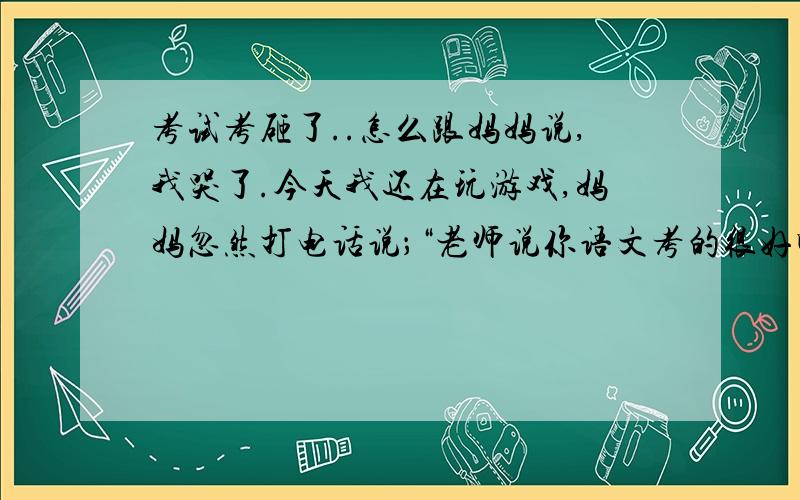 考试考砸了..怎么跟妈妈说,我哭了.今天我还在玩游戏,妈妈忽然打电话说；“老师说你语文考的很好啊～”我知道妈妈的在讽刺我,然后我就说；“考得很差吧”妈妈又说：“不错啊,倒数第十