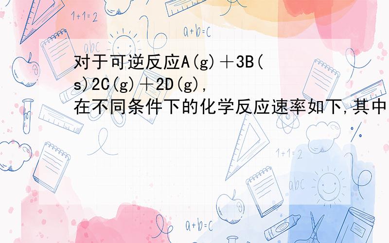 对于可逆反应A(g)＋3B(s)2C(g)＋2D(g),在不同条件下的化学反应速率如下,其中表示的反应速率最快的是 (　　)A．v(A)＝0.5 mol·L－1·min－1 B．v(B)＝1.2 mol·L－1·s－1C．v(D)＝0.4 mol·L－1·min－1 D．v(C)