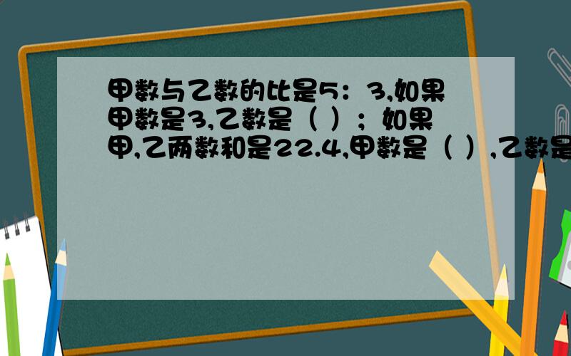 甲数与乙数的比是5：3,如果甲数是3,乙数是（ ）；如果甲,乙两数和是22.4,甲数是（ ）,乙数是（ ）