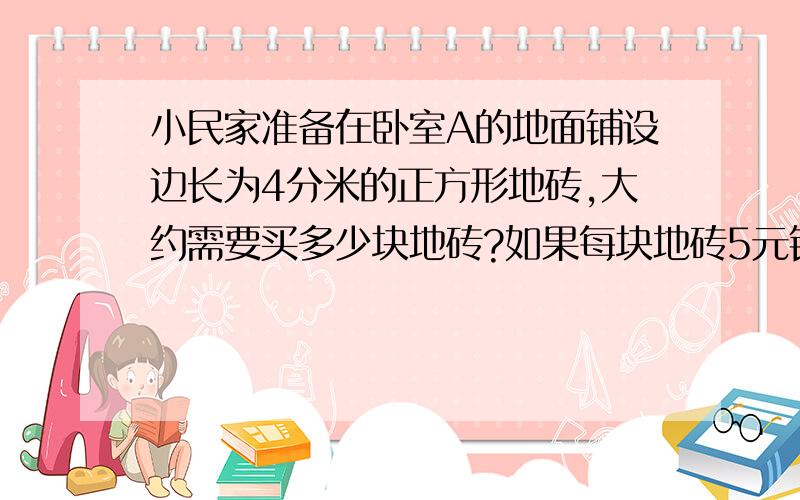 小民家准备在卧室A的地面铺设边长为4分米的正方形地砖,大约需要买多少块地砖?如果每块地砖5元钱,铺卧室的地砖至少需要多少钱?卧室A的实际面积是20.52cm²