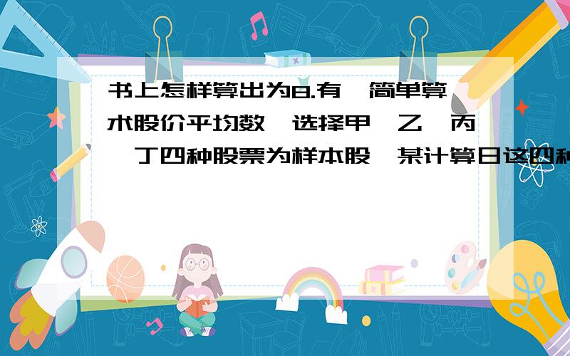 书上怎样算出为8.有一简单算术股价平均数,选择甲、乙、丙、丁四种股票为样本股,某计算日这四种股票的收盘价分别为5.60元、12.40元、8.00元和9.20元.当天乙种股票1股拆为5股,次日为变动日.