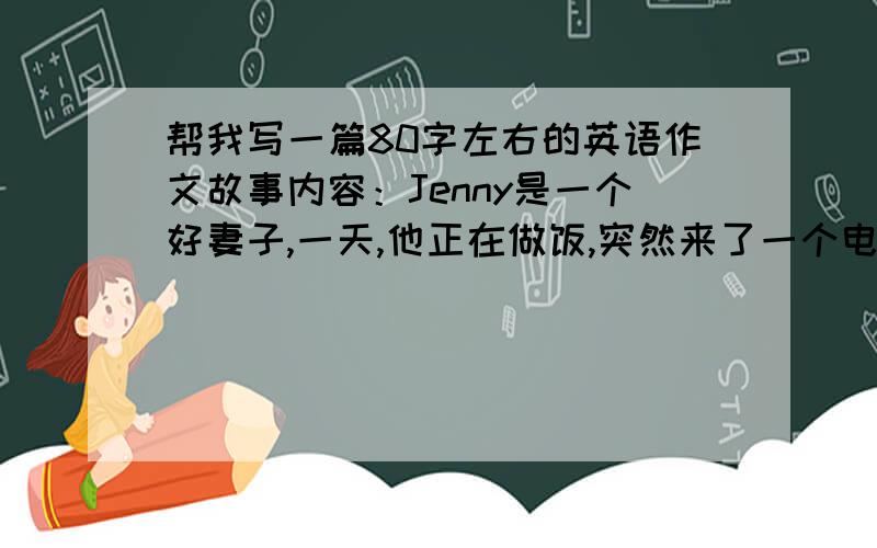 帮我写一篇80字左右的英语作文故事内容：Jenny是一个好妻子,一天,他正在做饭,突然来了一个电话,他去接了,聊的很开心,当它挂掉电话的时候,到厨房一看,厨房着火了,她很害怕,结果“好妻子