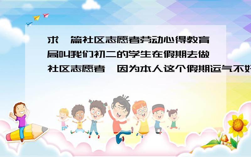 求一篇社区志愿者劳动心得教育局叫我们初二的学生在假期去做社区志愿者,因为本人这个假期运气不好生病了,没能参加,所以请大家帮我写一篇有关社区志愿者劳动心得体会,400字左右.要新