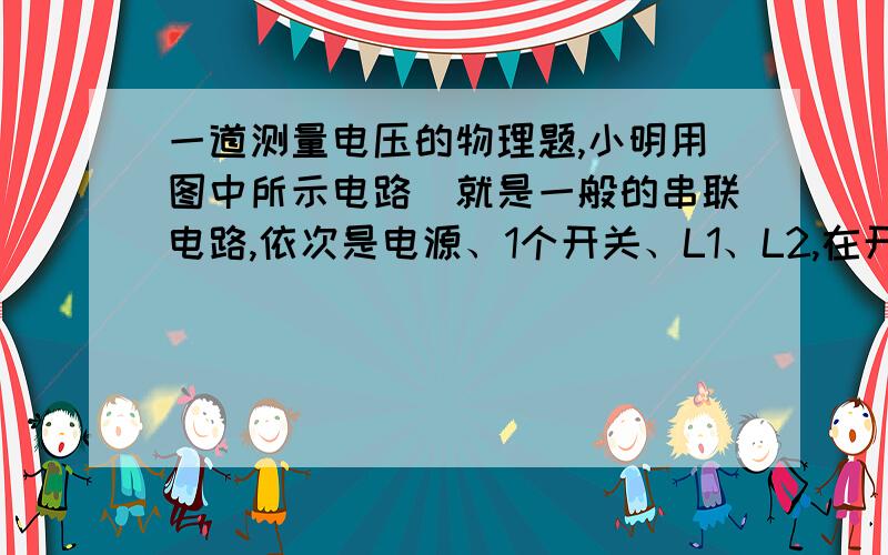 一道测量电压的物理题,小明用图中所示电路（就是一般的串联电路,依次是电源、1个开关、L1、L2,在开关和L1中间有点a,L1和L2中间是点b,L2和电源负极之间是点c,不懂的可以按我说的花一下）来