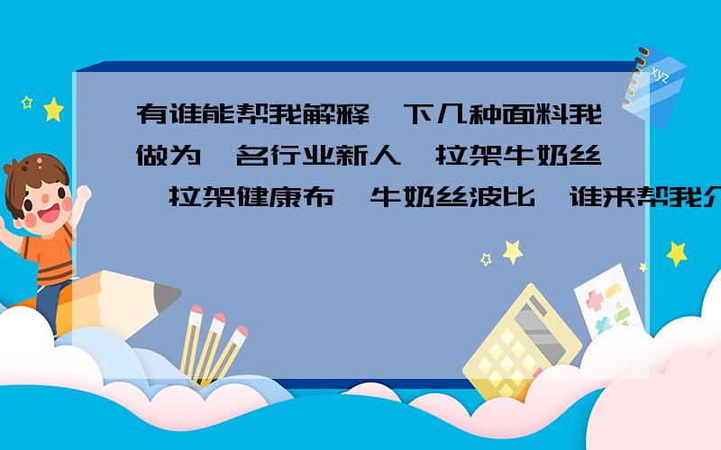 有谁能帮我解释一下几种面料我做为一名行业新人,拉架牛奶丝,拉架健康布,牛奶丝波比,谁来帮我介绍一下这些面料,主要各自用于制作哪类服装,哪些服装厂会采购,