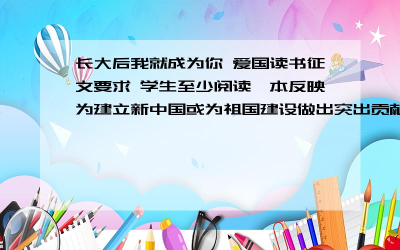 长大后我就成为你 爱国读书征文要求 学生至少阅读一本反映为建立新中国或为祖国建设做出突出贡献的英雄人物书籍,或建国后在各条战线上涌现出来的道德模范人物书籍              开展“