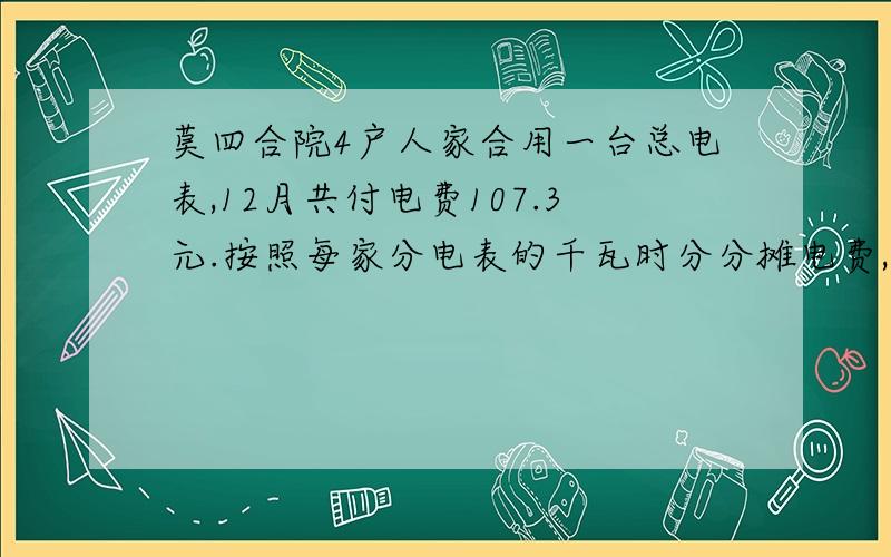 莫四合院4户人家合用一台总电表,12月共付电费107.3元.按照每家分电表的千瓦时分分摊电费,算出各家应付多少住户 李家 张家 赵家 王家分电表数 42 48 39 56