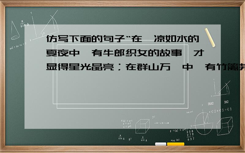 仿写下面的句子“在沁凉如水的夏夜中,有牛郎织女的故事,才显得星光晶亮；在群山万壑中,有竹篱茅舍,才显得诗情画意；在晨曦的原野中,有拙重的老牛,才显得纯朴可爱.”仿照例句仿写.