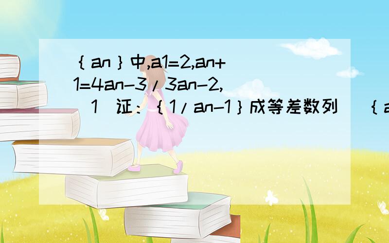 ｛an｝中,a1=2,an+1=4an-3/3an-2,（1）证：｛1/an-1｝成等差数列 （｛an｝中,a1=2,an+1=4an-3/3an-2,（1）证：｛1/an-1｝成等差数列 （2）求an（要有过程哦!）