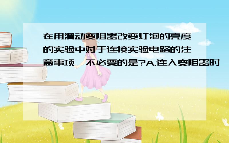 在用滑动变阻器改变灯泡的亮度的实验中对于连接实验电路的注意事项,不必要的是?A.连入变阻器时,应该使滑片位于变阻器值最大的位置B.开关、电流表应该接在靠近电源电流流出的一端C.连