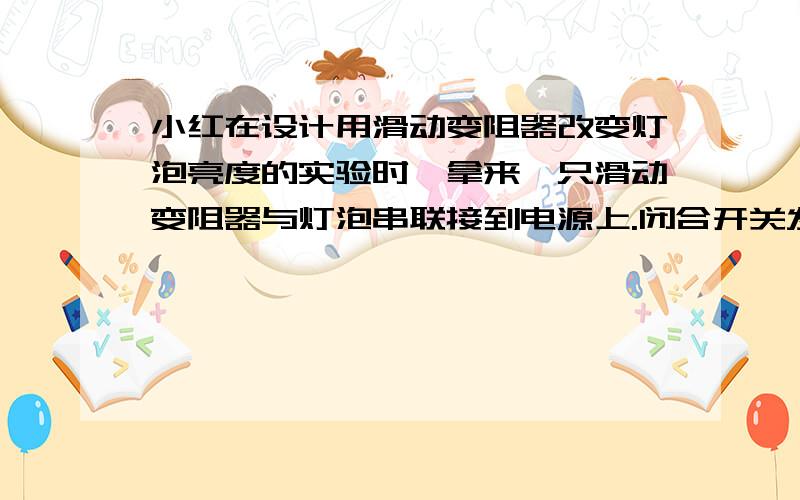 小红在设计用滑动变阻器改变灯泡亮度的实验时,拿来一只滑动变阻器与灯泡串联接到电源上.闭合开关发现无论怎样划动滑片,灯泡亮度几乎没有什么变化,经检查滑动变阻器接法正确,请你帮