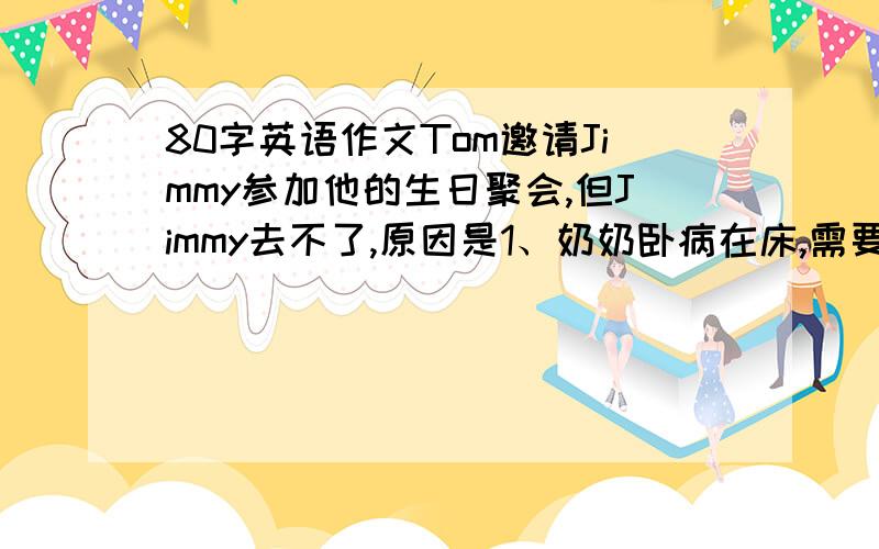 80字英语作文Tom邀请Jimmy参加他的生日聚会,但Jimmy去不了,原因是1、奶奶卧病在床,需要人照顾,但是现在他的父母不在家,下周才能来.2、他明天有一次重要的数学考试.假如你是Jimmy,请根据以上