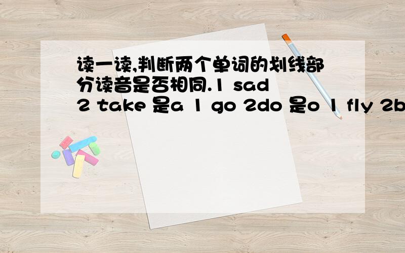 读一读,判断两个单词的划线部分读音是否相同.1 sad 2 take 是a 1 go 2do 是o 1 fly 2buy 是y 1fishing 2hiking是i1see 2weekend 是ee15分钟以内 回答正确在给分